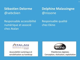 3



Sébastien Delorme                Delphine Malassingne
@sebcbien                        @nissone

Responsable accessibilité        Responsable qualité
numérique et associé             chez Ekino
chez Atalan




   Accessibilité numérique et            Plateformes digitales
   sensibilisation au handicap     Conception, réalisation, exploitation
 