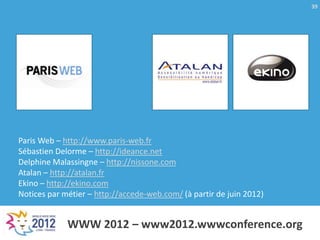 39




Paris Web – http://www.paris-web.fr
Sébastien Delorme – http://ideance.net
Delphine Malassingne – http://nissone.com
Atalan – http://atalan.fr
Ekino – http://ekino.com
Notices par métier – http://accede-web.com/ (à partir de juin 2012)


             WWW 2012 – www2012.wwwconference.org
 
