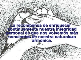 La recompensa de enriquecer continuamente nuestra integridad personal es que nos volvemos más concientes de nuestra naturaleza armónica. 