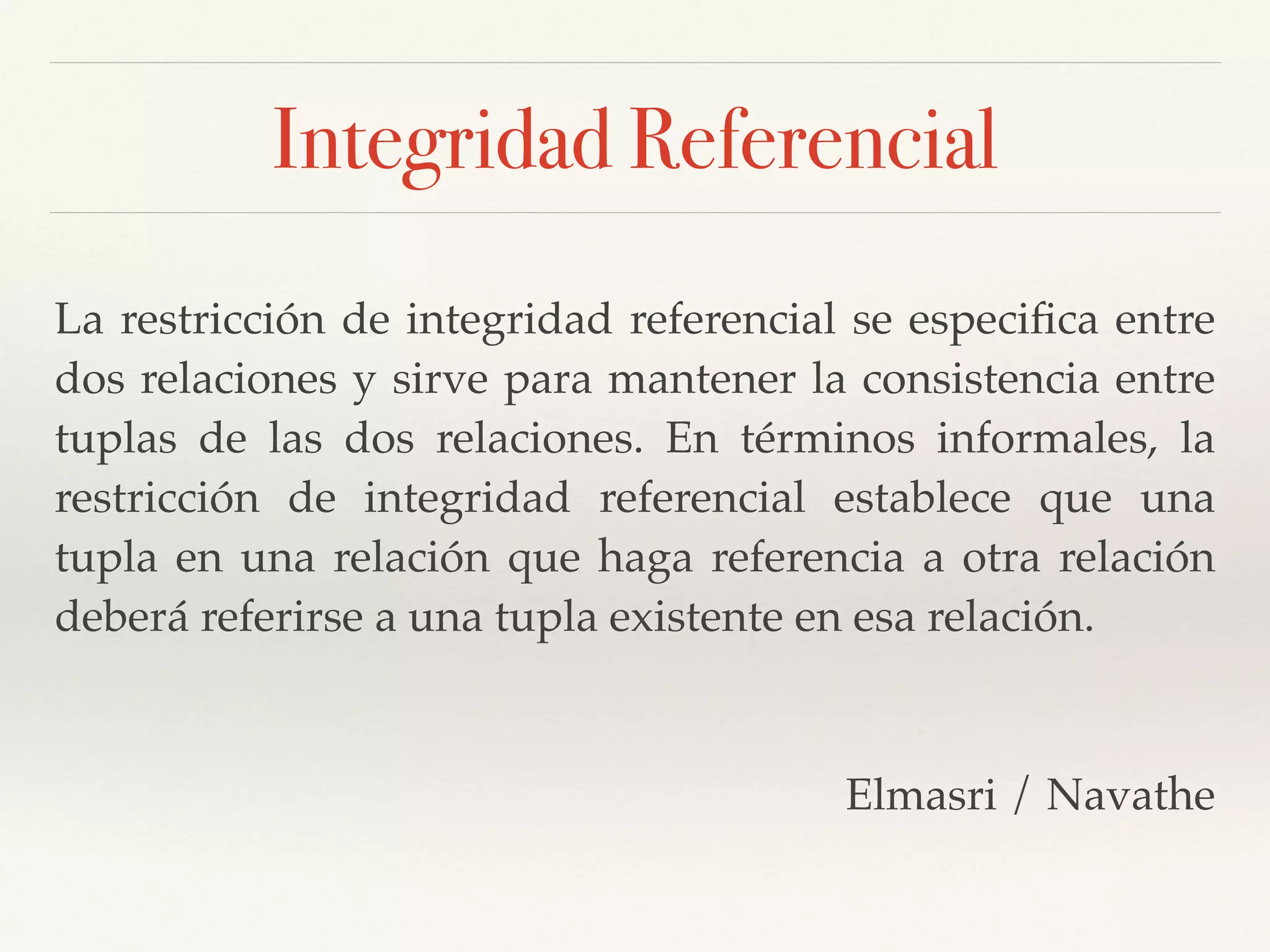 Integridad Referencial
La restricción de integridad referencial se especiﬁca entre
dos relaciones y sirve para mantener la consistencia entre
tuplas de las dos relaciones. En términos informales, la
restricción de integridad referencial establece que una
tupla en una relación que haga referencia a otra relación
deberá referirse a una tupla existente en esa relación. !
!
Elmasri / Navathe
 