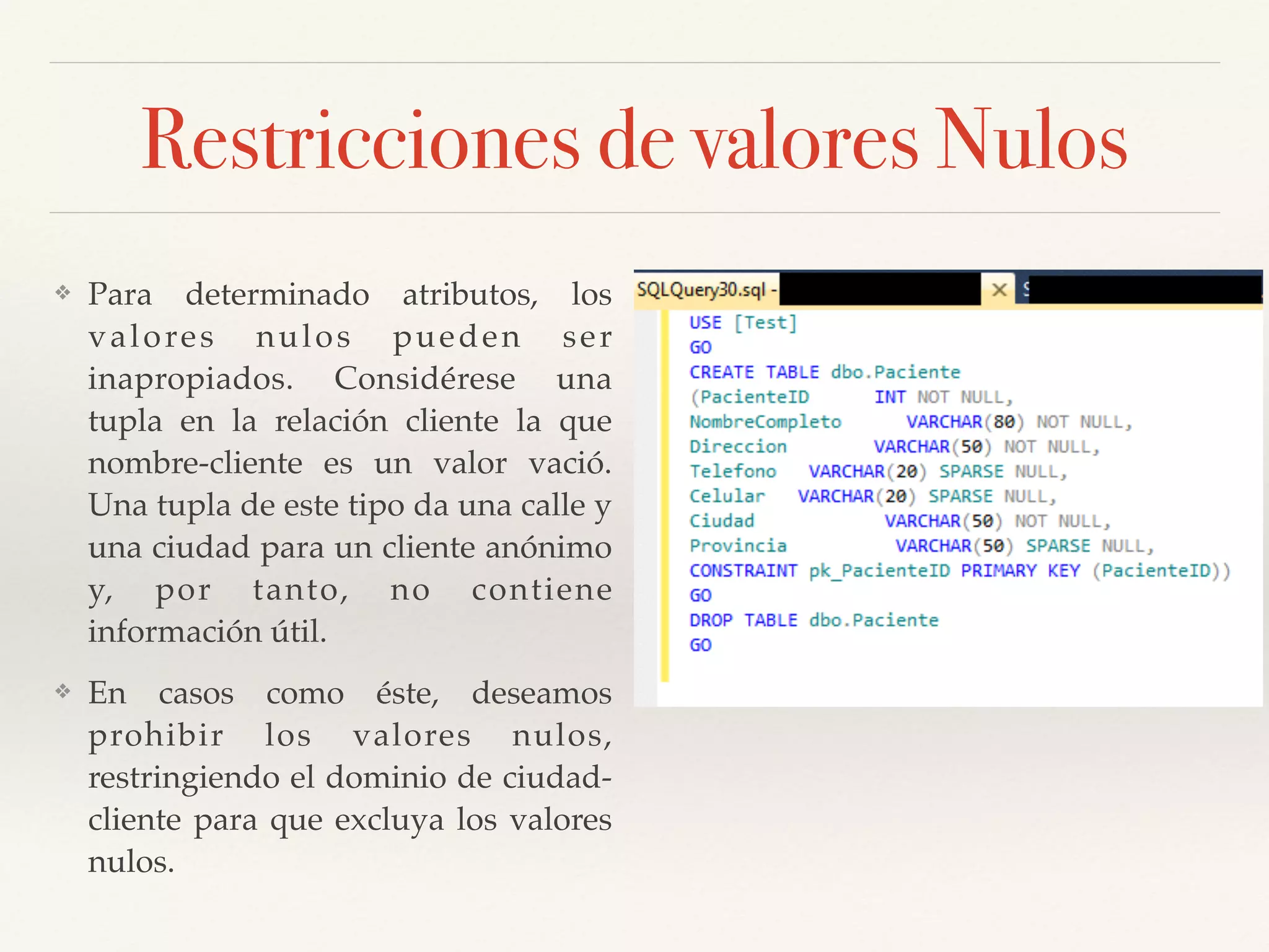 Restricciones de valores Nulos
❖ Para determinado atributos, los
valores nulos pueden ser
inapropiados. Considérese una
tupla en la relación cliente la que
nombre-cliente es un valor vació.
Una tupla de este tipo da una calle y
una ciudad para un cliente anónimo
y, por tanto, no contiene
información útil. !
❖ En casos como éste, deseamos
prohibir los valores nulos,
restringiendo el dominio de ciudad-
cliente para que excluya los valores
nulos.
 