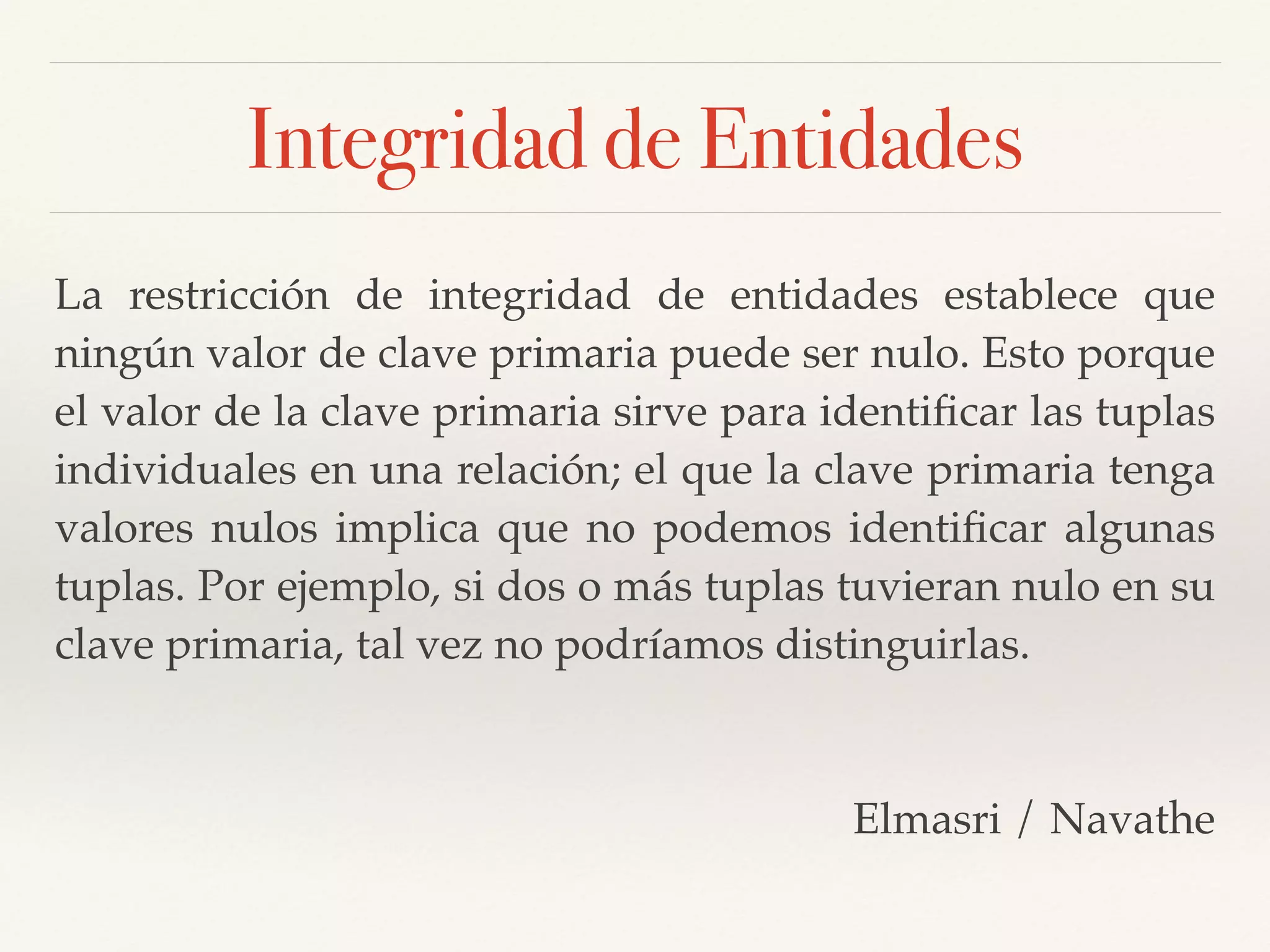 Integridad de Entidades
La restricción de integridad de entidades establece que
ningún valor de clave primaria puede ser nulo. Esto porque
el valor de la clave primaria sirve para identiﬁcar las tuplas
individuales en una relación; el que la clave primaria tenga
valores nulos implica que no podemos identiﬁcar algunas
tuplas. Por ejemplo, si dos o más tuplas tuvieran nulo en su
clave primaria, tal vez no podríamos distinguirlas.!
!
Elmasri / Navathe
 