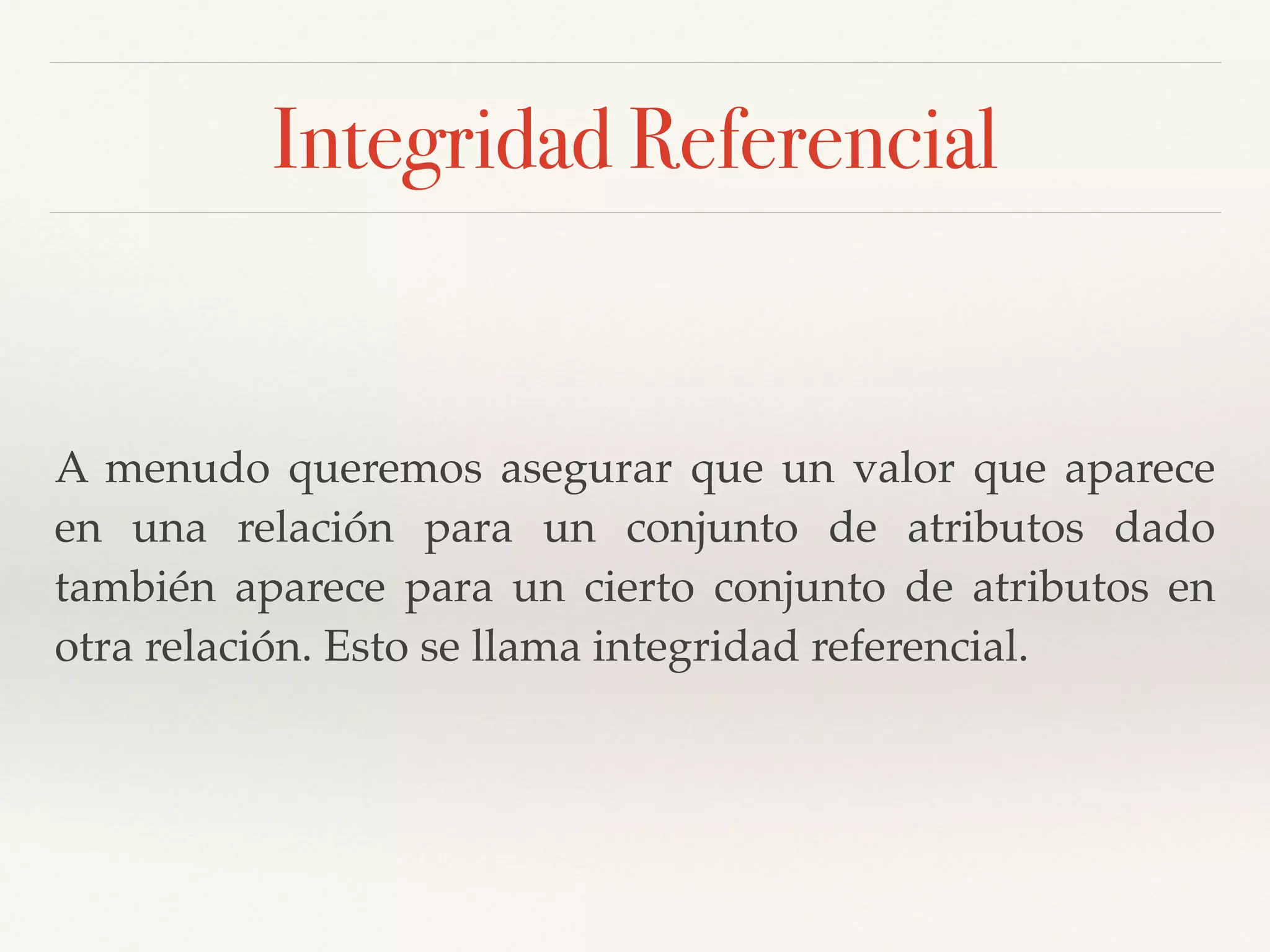 Integridad Referencial
A menudo queremos asegurar que un valor que aparece
en una relación para un conjunto de atributos dado
también aparece para un cierto conjunto de atributos en
otra relación. Esto se llama integridad referencial.
 