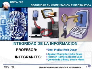 IEEE: UNFV- FIIS
UNFV- FIIS of Electrical and Electronics EN COMPUTACION E INFORMATICA
 The Institute            SEGURIDAD Engineers  REDES Y CONECTIVIDAD




           INTEGRIDAD DE LA INFORMACION
                PROFESOR:            Ing. Mujica Ruiz Oscar
                                    Aguilar Chumpitaz Julio César
                INTEGRANTES:        Huamán Romero, Ronald José
                                    Quintanilla Gálvez, Susan Hítala


  UNFV - FIIS                SEGURIDAD EN COMPUTACION E INFORMATICA    1
 