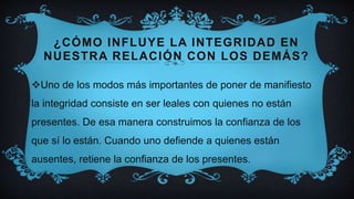 ¿CÓMO INFLUYE LA INTEGRIDAD EN
NUESTRA RELACIÓN CON LOS DEMÁS?
Uno de los modos más importantes de poner de manifiesto
la integridad consiste en ser leales con quienes no están
presentes. De esa manera construimos la confianza de los
que sí lo están. Cuando uno defiende a quienes están
ausentes, retiene la confianza de los presentes.
 