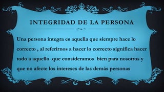 INTEGRIDAD DE LA PERSONA
Una persona integra es aquella que siempre hace lo
correcto , al referirnos a hacer lo correcto significa hacer
todo a aquello que consideramos bien para nosotros y
que no afecte los intereses de las demás personas
 