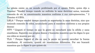 La iglesia existe en un mundo profetizado por el aposto Pablo, quien dijo a
Timoteo: “Vendrá tiempo cuando no sufrirán la sana doctrina; antes, teniendo
comezón de oír, se amontonarán maestros conforme á sus concupiscencias, ” 2
Timoteo 4:3 RVA.
LBLA: 3 Porque vendrá tiempo cuando no soportarán la sana doctrina, sino que
teniendo comezón de oídos, acumularán para sí maestros conforme a sus propios
deseos;
NTV: 3 Llegará el tiempo en que la gente no escuchará más la sólida y sana
enseñanza. Seguirán sus propios deseos y buscarán maestros que les digan lo que
sus oídos se mueren por oír.
TLA: 3 Porque llegará el día en que la gente no querrá escuchar la buena
enseñanza. Al contrario, querrá oír enseñanzas diferentes. Por eso buscará
maestros que le digan lo que quiere oír.
 
