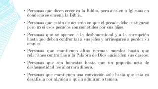 ▪ Personas que dicen creer en la Biblia, pero asisten a Iglesias en
donde no se ensena la Biblia.
▪ Personas que están de acuerdo en que el pecado debe castigarse
pero no si esos pecados son cometidos por sus hijos.
▪ Personas que se oponen a la deshonestidad y a la corrupción
hasta que deben confrontar a sus jefes y arriesgarse a perder su
empleo.
▪ Personas que mantienen altas normas morales hasta que
relaciones contrarias a la Palabra de Dios encienden sus deseos.
▪ Personas que son honestas hasta que un pequeño acto de
deshonestidad les ahorrará dinero.
▪ Personas que mantienen una convicción solo hasta que esta es
desafiada por alguien a quien admiran o temen.
 