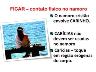 FICAR – contato físico no namoro
O namoro cristão
envolve CARINHO.
CARÍCIAS não
devem ser usadas
no namoro.
Carícias – toque
em região erógenas
do corpo.
 