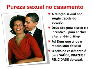 Pureza sexual no casamento
♥ A relação sexual não
surgiu depois do
pecado.
♥ Deus abeçoou o sexo e o
incentivou para encher
a terra. Gên. 1:28 up
♥ Foi Deus que criou o
mecanismo do sexo
♥ O sexo no casamento é
para SAÚDE, PRAZER E
FELICIDADE do casal.
 