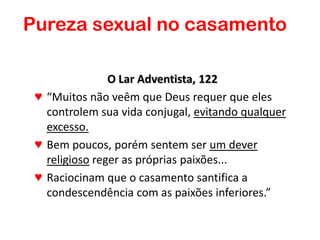 O Lar Adventista, 122
♥ “Muitos não veêm que Deus requer que eles
controlem sua vida conjugal, evitando qualquer
excesso.
♥ Bem poucos, porém sentem ser um dever
religioso reger as próprias paixões...
♥ Raciocinam que o casamento santifica a
condescendência com as paixões inferiores.”
Pureza sexual no casamento
 