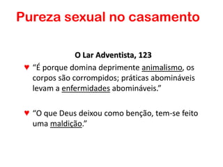 O Lar Adventista, 123
♥ “É porque domina deprimente animalismo, os
corpos são corrompidos; práticas abomináveis
levam a enfermidades abomináveis.”
♥ “O que Deus deixou como benção, tem-se feito
uma maldição.”
Pureza sexual no casamento
 