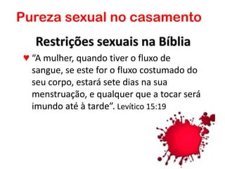 Restrições sexuais na Bíblia
♥ “A mulher, quando tiver o fluxo de
sangue, se este for o fluxo costumado do
seu corpo, estará sete dias na sua
menstruação, e qualquer que a tocar será
imundo até à tarde”. Levítico 15:19
Pureza sexual no casamento
 