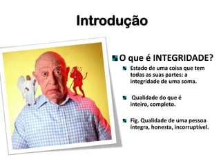 O que é INTEGRIDADE?
Estado de uma coisa que tem
todas as suas partes: a
integridade de uma soma.
Qualidade do que é
inteiro, completo.
Fig. Qualidade de uma pessoa
íntegra, honesta, incorruptível.
Introdução
 