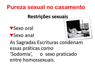 Restrições sexuais
♥Sexo oral
♥Sexo anal
As Sagradas Escrituras condenam
essas práticas como
‘Sodomia’, o sexo praticado
entre homossexuais.
Pureza sexual no casamento
 