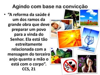 Agindo com base na convicção
• “A reforma da saúde é
um dos ramos da
grande obra que deve
preparar um povo
para a vinda do
Senhor. Ela está tão
estreitamente
relacionada com a
mensagem do terceiro
anjo quanto a mão o
está com o corpo”.
CCS, 21
 