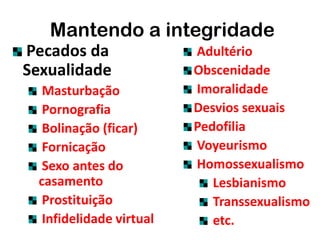 Pecados da
Sexualidade
Masturbação
Pornografia
Bolinação (ficar)
Fornicação
Sexo antes do
casamento
Prostituição
Infidelidade virtual
Mantendo a integridade
Adultério
Obscenidade
Imoralidade
Desvios sexuais
Pedofilia
Voyeurismo
Homossexualismo
Lesbianismo
Transsexualismo
etc.
 