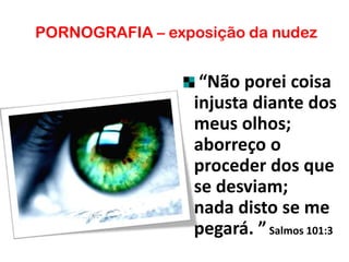 PORNOGRAFIA – exposição da nudez
“Não porei coisa
injusta diante dos
meus olhos;
aborreço o
proceder dos que
se desviam;
nada disto se me
pegará. ”Salmos 101:3
 