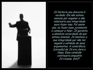 Jó limitaria seu discurso à
verdade. Ele não estava
ansioso por enganar e não
rebaixaria sua integridade
para fazer isso. Foi assim
que, ao fazer esse juramento
e começar a falar, Jó garantiu
a absoluta veracidade do que
estava dizendo. Jó manteve a
sua integridade por não ter
negado a validade de seus
argumentos. A consciência
(coração) de Jó era clara e
limpa. Essa condição
continuaria enquanto
Jó vivesse. (nti)*

 