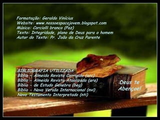 Formatação: Geraldo Vinícius
Website: www.nossoespacojovem.blogspot.com
Música: Corciolli branco (Paz)
Texto: Integridade, plano de Deus para o homem
Autor do Texto: Pr. João da Cruz Parente

BIBLIOGRAFIA UTILIZADA
Bíblia - Almeida Revista Corrigida (arc)
Bíblia - Almeida Revista Atualizada (ara)
Bíblia - de Estudo Genebra (beg)
Bíblia - Nova Versão Internacional (nvi)
Novo Testamento Interpretado (nti)

Deus te
Abençoe!

 