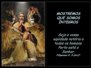 MOSTREMOS
QUE SOMOS
ÍNTEGROS
Seja a vossa
eqüidade notória a
todos os homens.
Perto está o
Senhor.
Filipenses:4. 5 (arc)*

 