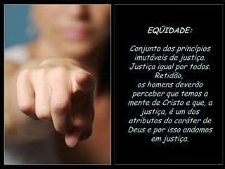 EQÜIDADE:
Conjunto dos princípios
imutáveis de justiça.
Justiça igual por todos.
Retidão,
os homens deverão
perceber que temos a
mente de Cristo e que, a
justiça, é um dos
atributos do caráter de
Deus e por isso andamos
em justiça.

 