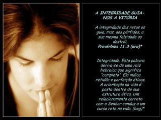 A INTEGRIDADE GUIANOS A VITÓRIA
A integridade dos retos os
guia; mas, aos pérfidos, a
sua mesma falsidade os
destrói.
Provérbios 11.3 (ara)*
Integridade. Esta palavra
deriva-se de uma raiz
hebraica que significa
“completo”. Ela indica
retidão e perfeição éticas.
A orientação na vida é
posta dentro de sua
estrutura ética. Um
relacionamento correto
com o Senhor conduz a um
curso reto na vida. (beg)*

 