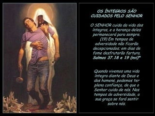 OS ÍNTEGROS SÃO
CUIDADOS PELO SENHOR
O SENHOR cuida da vida dos
íntegros, e a herança deles
permanecerá para sempre.
(19) Em tempos de
adversidade não ficarão
decepcionados; em dias de
fome desfrutarão fartura.
Salmos 37.18 e 19 (nvi)*
Quando vivemos uma vida
íntegra diante de Deus e
dos homens, podemos ter
plena confiança, de que o
Senhor cuida de nós. Nos
tempos de adversidade, a
sua graça se fará sentir
sobre nós.

 