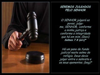 SEREMOS JULGADOS
PELO SENHOR
O SENHOR julgará os
povos; julgame, SENHOR, conforme
a minha justiça e
conforme a integridade
que há em mim. (Davi)
Salmos 7.8 (arc)*

Há um pano de fundo
judicial neste salmo de
refúgio. Deus devia
julgar entre o salmista e
os seus oponentes. (beg)*

 