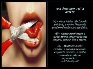 SER ÍNTEGRO ATÉ A
MORTE
(4) – Meus lábios não falarão
maldade, e minha língua não
proferirá nada que seja falso.
(5) – Nunca darei razão a
vocês! Minha integridade não
negarei jamais, até a morte.
(6) – Manterei minha
retidão, e nunca a deixarei;
enquanto eu viver, a minha
consciência não me
repreenderá.
Jó 27.4 a 6 (nvi)*

 