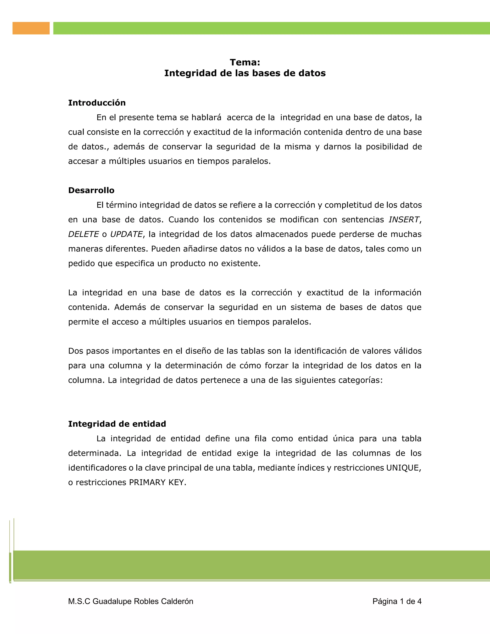 Tema:
Integridad de las bases de datos
Introducción
En el presente tema se hablará acerca de la integridad en una base de datos, la
cual consiste en la corrección y exactitud de la información contenida dentro de una base
de datos., además de conservar la seguridad de la misma y darnos la posibilidad de
accesar a múltiples usuarios en tiempos paralelos.
Desarrollo
El término integridad de datos se refiere a la corrección y completitud de los datos
en una base de datos. Cuando los contenidos se modifican con sentencias INSERT,
DELETE o UPDATE, la integridad de los datos almacenados puede perderse de muchas
maneras diferentes. Pueden añadirse datos no válidos a la base de datos, tales como un
pedido que especifica un producto no existente.
La integridad en una base de datos es la corrección y exactitud de la información
contenida. Además de conservar la seguridad en un sistema de bases de datos que
permite el acceso a múltiples usuarios en tiempos paralelos.
Dos pasos importantes en el diseño de las tablas son la identificación de valores válidos
para una columna y la determinación de cómo forzar la integridad de los datos en la
columna. La integridad de datos pertenece a una de las siguientes categorías:

Integridad de entidad
La integridad de entidad define una fila como entidad única para una tabla
determinada. La integridad de entidad exige la integridad de las columnas de los
identificadores o la clave principal de una tabla, mediante índices y restricciones UNIQUE,
o restricciones PRIMARY KEY.

M.S.C Guadalupe Robles Calderón

Página 1 de 4

 