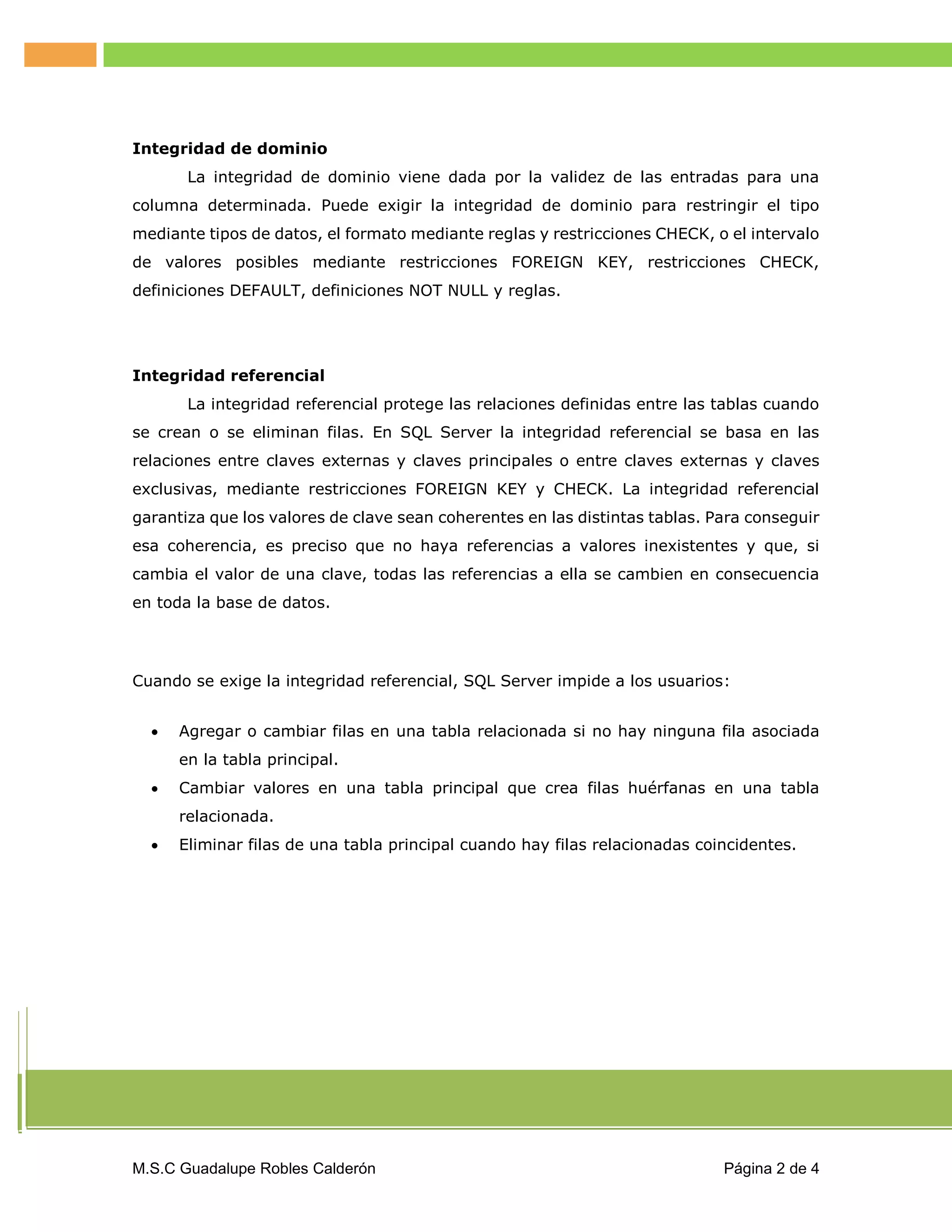 Integridad de dominio
La integridad de dominio viene dada por la validez de las entradas para una
columna determinada. Puede exigir la integridad de dominio para restringir el tipo
mediante tipos de datos, el formato mediante reglas y restricciones CHECK, o el intervalo
de valores posibles mediante restricciones FOREIGN KEY, restricciones CHECK,
definiciones DEFAULT, definiciones NOT NULL y reglas.

Integridad referencial
La integridad referencial protege las relaciones definidas entre las tablas cuando
se crean o se eliminan filas. En SQL Server la integridad referencial se basa en las
relaciones entre claves externas y claves principales o entre claves externas y claves
exclusivas, mediante restricciones FOREIGN KEY y CHECK. La integridad referencial
garantiza que los valores de clave sean coherentes en las distintas tablas. Para conseguir
esa coherencia, es preciso que no haya referencias a valores inexistentes y que, si
cambia el valor de una clave, todas las referencias a ella se cambien en consecuencia
en toda la base de datos.

Cuando se exige la integridad referencial, SQL Server impide a los usuarios:


Agregar o cambiar filas en una tabla relacionada si no hay ninguna fila asociada
en la tabla principal.



Cambiar valores en una tabla principal que crea filas huérfanas en una tabla
relacionada.



Eliminar filas de una tabla principal cuando hay filas relacionadas coincidentes.

M.S.C Guadalupe Robles Calderón

Página 2 de 4

 