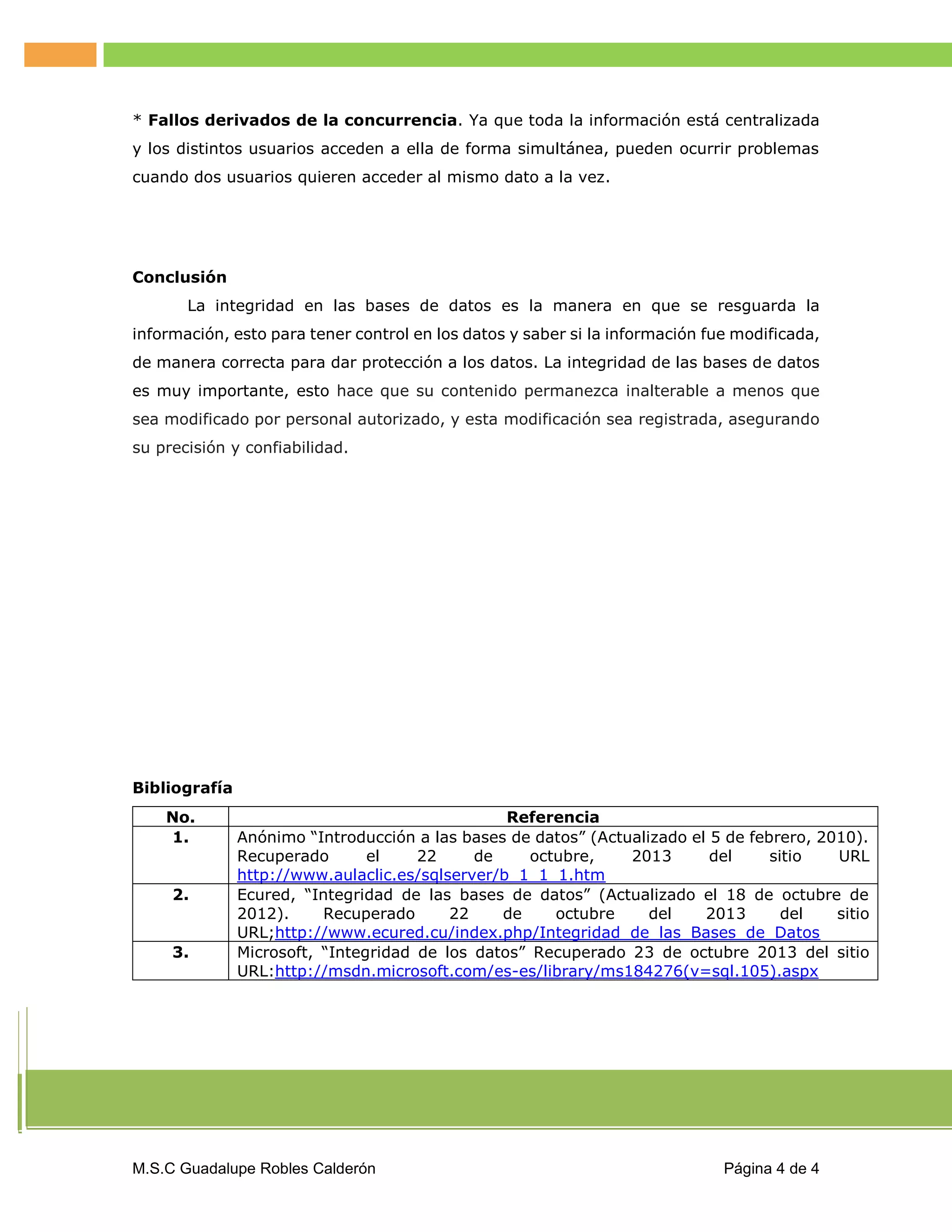 * Fallos derivados de la concurrencia. Ya que toda la información está centralizada
y los distintos usuarios acceden a ella de forma simultánea, pueden ocurrir problemas
cuando dos usuarios quieren acceder al mismo dato a la vez.

Conclusión
La integridad en las bases de datos es la manera en que se resguarda la
información, esto para tener control en los datos y saber si la información fue modificada,
de manera correcta para dar protección a los datos. La integridad de las bases de datos
es muy importante, esto hace que su contenido permanezca inalterable a menos que
sea modificado por personal autorizado, y esta modificación sea registrada, asegurando
su precisión y confiabilidad.

Bibliografía
No.
1.
2.

3.

Referencia
Anónimo “Introducción a las bases de datos” (Actualizado el 5 de febrero, 2010).
Recuperado
el
22
de
octubre,
2013
del
sitio
URL
http://www.aulaclic.es/sqlserver/b_1_1_1.htm
Ecured, “Integridad de las bases de datos” (Actualizado el 18 de octubre de
2012).
Recuperado
22
de
octubre
del
2013
del
sitio
URL;http://www.ecured.cu/index.php/Integridad_de_las_Bases_de_Datos
Microsoft, “Integridad de los datos” Recuperado 23 de octubre 2013 del sitio
URL:http://msdn.microsoft.com/es-es/library/ms184276(v=sql.105).aspx

M.S.C Guadalupe Robles Calderón

Página 4 de 4

 