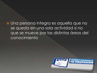 Una persona integra es aquella que no se queda en una sola actividad si no que se mueve por las distintas áreas del conocimiento