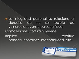 La integridad personal se relaciona al derecho de no ser objeto de vulneraciones en la persona física.Como lesiones, tortura o muerte.Implica rectitud bondad, honradez, intachabilidad, etc.