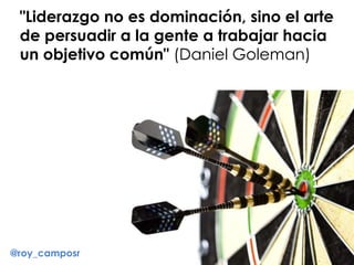 "Liderazgo no es dominación, sino el arte
de persuadir a la gente a trabajar hacia
un objetivo común" (Daniel Goleman)
@roy_camposr
 