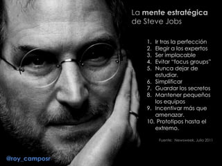 1. Ir tras la perfección
2. Elegir a los expertos
3. Ser implacable
4. Evitar “focus groups”
5. Nunca dejar de
estudiar.
6. Simplificar
7. Guardar los secretos
8. Mantener pequeños
los equipos
9. Incentivar más que
amenazar.
10. Prototipos hasta el
extremo.
Fuente: Newsweek, Julio 2011
La mente estratégica
de Steve Jobs
@roy_camposr
 