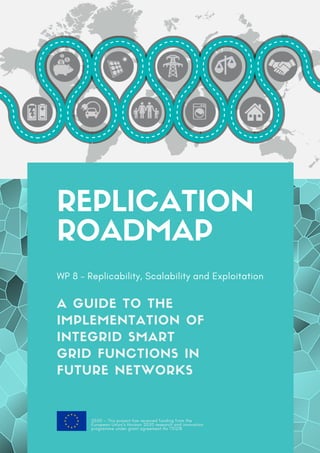 REPLICATION
ROADMAP
WP 8 – Replicability, Scalability and Exploitation
A GUIDE TO THE
IMPLEMENTATION OF
INTEGRID SMART
GRID FUNCTIONS IN
FUTURE NETWORKS
2020 — This project has received funding from the
European Union’s Horizon 2020 research and innovation
programme under grant agreement No 731218
 