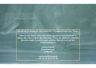 Dies ist nur ein Auszug aus den kompletten Trainingsunterlagen zum Thema.


  Wenn Sie das Thema interessiert beziehungsweise Sie Ihre Mitarbeiter in
diesem oder einem anderen Job-relevanten Thema von didaktisch versierten
    Branchen-Insider trainieren lassen möchten, freue ich mich auf Ihre
                                    Kontaktaufnahme


                                        Andreas Wiehrdt
                                       Kontakterschule
                                              Cheftrainer


                              www.kontakterschule.de
                            +49. (0)1 51. 50 67 67 92


                       Kontakter-Schule | © 2012 | Andreas Wiehrdt, München |  www.kontakterschule.de
 