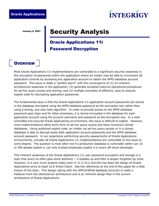 Oracle Applications
INTEGRIGY
Oracle Applications 11i Password Decryption 1 Copyright © 2007 Integrigy Corporation
January 9, 2007
Security Analysis
Oracle Applications 11i
Password Decryption
OVERVIEW
Most Oracle Applications 11i implementations are vulnerable to a significant security weakness in
the encryption of passwords within the application where an insider may be able to circumvent all
application controls by accessing any application account or obtain the APPS database account
password. This issue is really a "perfect storm" with the convergence of (1) an inherent
architectural weakness in the application, (2) generally accepted insecure operational procedures
for ad-hoc query access and cloning, and (3) multiple examples of effective, easy to execute
exploit code for decrypting application passwords.
The fundamental issue is that the Oracle Applications 11i application account passwords are stored
in the database encrypted using the APPS database password as the encryption key rather than
using a strong, one-way hash algorithm. In order to provide access to the APPS database
password upon login and for other processes, it is stored encrypted in the database for each
application account using the account username and password as the encryption key. In a well-
controlled and secured Oracle Applications environment, this issue is difficult to exploit. However,
most implementations allow some form of ad-hoc query access and have numerous cloned
databases. Using published exploit code, an insider via ad-hoc query access or in a cloned
database is able to decrypt easily both application account passwords and the APPS database
account password. In our experience performing security assessments of Oracle Applications
environments, virtually all Oracle Applications 11i implementations are vulnerable to this issue to
some degree. The question is most often not if a production database is vulnerable rather can 10
or 500 people exploit it, can only trusted employees exploit it or every off-shore developer.
This inherent weakness of the Oracle Applications 11i user password encryption and storage is a
topic that every so often gets some attention – it bubbles up and then is largely forgotten by most.
However, it is very much present today even in 11.5.10.2 and this has been the design of Oracle
Applications since at least 10.6 Smart Client. See the references at the end of this paper for a little
history of the topic. This design (along with the APPLSYSPUB database account) is really a
holdover from the client/server architecture and is an inherent design flaw in the current
architecture of Oracle Applications.
 