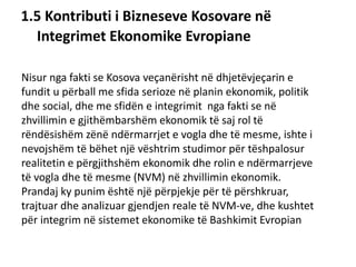 1.5 Kontributi i Bizneseve Kosovare në
Integrimet Ekonomike Evropiane
Nisur nga fakti se Kosova veçanërisht në dhjetëvjeçarin e
fundit u përball me sfida serioze në planin ekonomik, politik
dhe social, dhe me sfidën e integrimit nga fakti se në
zhvillimin e gjithëmbarshëm ekonomik të saj rol të
rëndësishëm zënë ndërmarrjet e vogla dhe të mesme, ishte i
nevojshëm të bëhet një vështrim studimor për tëshpalosur
realitetin e përgjithshëm ekonomik dhe rolin e ndërmarrjeve
të vogla dhe të mesme (NVM) në zhvillimin ekonomik.
Prandaj ky punim është një përpjekje për të përshkruar,
trajtuar dhe analizuar gjendjen reale të NVM-ve, dhe kushtet
për integrim në sistemet ekonomike të Bashkimit Evropian.
 