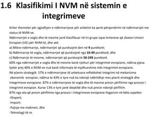 1.6 Klasifikimi I NVM në sistemin e
integrimeve
Kriter themelor për zgjedhjen e ndërmarrjeve për anketim ka qenë përqendrimi në ndërmarrjet me
status të NVM-ve.
Ndërmarrjet e vogla dhe të mesme janë klasifikuar në tri grupe sipas kritereve që zbaton Unioni
Evropian (UE) për NVM-të, dhe atë:
a) Mikro-ndërmarrje, ndërmarrjet që punësojnë deri në 9 punëtorë;
b) Ndërmarrje të vogla, ndërmarrjet që punësojnë nga 10-49 punëtorë; dhe
c) Ndërmarrje të mesme, ndërmarrjet që punësojnë 50-249 punëtorë.
60% nga ndërmarrjet e vogla dhe të mesme kanë njohuri për integrimet evropiane, ndërsa pjesa
tjetër prej 40% e NVM-ve nuk kanë informata të mjaftueshme mbi integrimet evropiane.
Në planin strategjik 57% e ndërmarrjeve të anketuara reflektohet integrimi në mekanizma
ekonomik evropian, ndërsa te 43% e tyre nuk ka ndonjë ndërlidhje mes planit strategjik dhe
integrimeve evropiane. 87% e ndërmarrjeve të vogla dhe të mesme presin përfitime nga procesi i
integrimit evropian. Kurse 13% e tyre janë skeptikë dhe nuk presin ndonjë përfitim.
87% nga ata që presin përfitime nga procesi i integrimeve evropiane llogarisin në këto aspekte:
-Eksport;
-Import;
-Pajisje me makineri, dhe
-Teknologji të re.
 