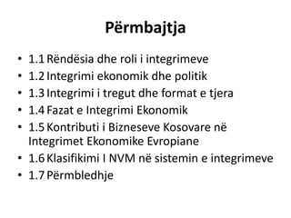 Përmbajtja
• 1.1Rëndësia dhe roli i integrimeve
• 1.2Integrimi ekonomik dhe politik
• 1.3Integrimi i tregut dhe format e tjera
• 1.4Fazat e Integrimi Ekonomik
• 1.5Kontributi i Bizneseve Kosovare në
Integrimet Ekonomike Evropiane
• 1.6Klasifikimi I NVM në sistemin e integrimeve
• 1.7Përmbledhje
 