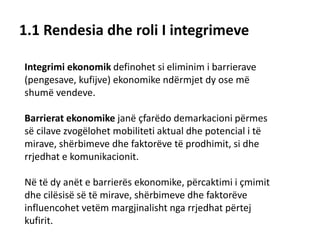 1.1 Rendesia dhe roli I integrimeve
Integrimi ekonomik definohet si eliminim i barrierave
(pengesave, kufijve) ekonomike ndërmjet dy ose më
shumë vendeve.
Barrierat ekonomike janë çfarëdo demarkacioni përmes
së cilave zvogëlohet mobiliteti aktual dhe potencial i të
mirave, shërbimeve dhe faktorëve të prodhimit, si dhe
rrjedhat e komunikacionit.
Në të dy anët e barrierës ekonomike, përcaktimi i çmimit
dhe cilësisë së të mirave, shërbimeve dhe faktorëve
influencohet vetëm margjinalisht nga rrjedhat përtej
kufirit.
 