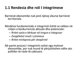 1.1 Rendesia dhe roli I integrimeve
Barrierat ekonomike nuk janë njësoj sikurse barrierat
territoriale.
Rëndësia fundamentale e integrimit është se ndikon në
rritjen e konkurrencës aktuale dhe potenciale:
– Rritet sasia e kërkuar në tregun e integruar
– Zvogëlohet niveli i çmimeve
– Rritet mirëqenia për shoqërinë
Në parim procesi i integrimit nxitet nga motivet
ekonomike, por nuk mund të përjashtohen edhe ato
politike në raste të caktuara.
 