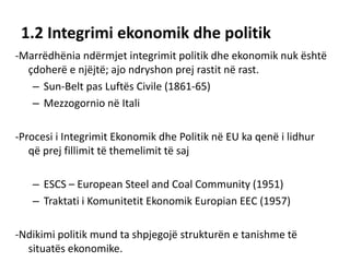 1.2 Integrimi ekonomik dhe politik
-Marrëdhënia ndërmjet integrimit politik dhe ekonomik nuk është
çdoherë e njëjtë; ajo ndryshon prej rastit në rast.
– Sun-Belt pas Luftës Civile (1861-65)
– Mezzogornio në Itali
-Procesi i Integrimit Ekonomik dhe Politik në EU ka qenë i lidhur
që prej fillimit të themelimit të saj
– ESCS – European Steel and Coal Community (1951)
– Traktati i Komunitetit Ekonomik Europian EEC (1957)
-Ndikimi politik mund ta shpjegojë strukturën e tanishme të
situatës ekonomike.
 