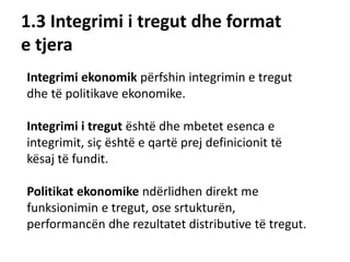 1.3 Integrimi i tregut dhe format
e tjera
Integrimi ekonomik përfshin integrimin e tregut
dhe të politikave ekonomike.
Integrimi i tregut është dhe mbetet esenca e
integrimit, siç është e qartë prej definicionit të
kësaj të fundit.
Politikat ekonomike ndërlidhen direkt me
funksionimin e tregut, ose srtukturën,
performancën dhe rezultatet distributive të tregut.
 
