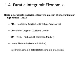 1.4 Fazat e Integrimit Ekonomik
Qasja më origjinale e ndarjes së fazave të procesit të integrimit daton
nga Balassa (1961):
– FTA – Hapësirë e Tregtisë së Lirë (Free Trade Area)
– CU – Union Doganor (Customs Union)
– CM – Tregu i Përbashkët (Common Market)
– Unioni Ekonomik (Economic Union)
– Integrimi Ekonomik Total (Total Economic Integration)
 