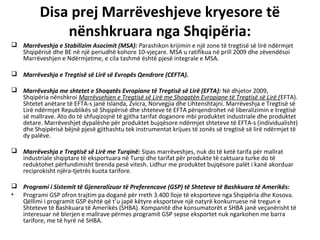 Disa prej Marrëveshjeve kryesore të
              nënshkruara nga Shqipëria:
 Marrëveshja e Stabilizim Asocimit (MSA): Parashikon krijimin e një zone të tregtisë së lirë ndërmjet
  Shqipërisë dhe BE në një periudhë kohore 10-vjeçare. MSA u ratifikua në prill 2009 dhe zëvendësoi
  Marrëveshjen e Ndërmjetme, e cila tashmë është pjesë integrale e MSA.

 Marrëveshja e Tregtisë së Lirë së Evropës Qendrore (CEFTA).

 Marrëveshja me shtetet e Shoqatës Evropiane të Tregtisë së Lirë (EFTA): Në dhjetor 2009,
  Shqipëria nënshkroi Marrëvsehjen e Tregtisë së Lirë me Shoqatën Evropiane të Tregtisë së Lirë (EFTA).
  Shtetet anëtare të EFTA-s janë Islanda, Zvicra, Norvegjia dhe Lihtenshtajni. Marrëveshja e Tregtisë së
  Lirë ndërmjet Republikës së Shqipërisë dhe shteteve të EFTA përqendrohet në liberalizimin e tregtisë
  së mallrave. Ato do të shfuqizojnë të gjitha tarifat doganore mbi produktet industriale dhe produktet
  detare. Marrëveshjet dypalëshe për produktet bujqësore ndërmjet shteteve të EFTA-s (individualisht)
  dhe Shqipërisë bëjnë pjesë gjithashtu tek instrumentat krijues të zonës së tregtisë së lirë ndërmjet të
  dy palëve.

 Marrëveshja e Tregtisë së Lirë me Turqinë: Sipas marrëveshjes, nuk do të ketë tarifa për mallrat
  industriale shqiptare të eksportuara në Turqi dhe tarifat për produkte të caktuara turke do të
  reduktohet përfundimisht brenda pesë vitesh. Lidhur me produktet bujqësore palët i kanë akorduar
  reciprokisht njëra-tjetrës kuota tarifore.

 Programi i Sistemit të Gjeneralizuar të Preferencave (GSP) të Shteteve të Bashkuara të Amerikës:
• Programi GSP ofron trajtim pa doganë për rreth 3.400 lloje të eksporteve nga Shqipëria dhe Kosova.
  Qëllimi i programit GSP është që t’u japë këtyre eksporteve një natyrë konkurruese në tregun e
  Shteteve të Bashkuara të Amerikës (SHBA). Kompanitë dhe konsumatorët e SHBA janë veçanërisht të
  interesuar në blerjen e mallrave përmes programit GSP sepse eksportet nuk ngarkohen me barra
  tarifore, me të hyrë në SHBA.
 