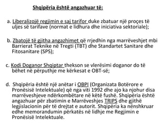 Shqipëria është angazhuar të:

a. Liberalizojë regjimin e saj tarifor duke zbatuar një proçes të
   uljes së tarifave (normat e lidhura dhe iniciativa sektoriale);

b. Zbatojë të gjitha angazhimet që rrjedhin nga marrëveshjet mbi
  Barrierat Teknike në Tregti (TBT) dhe Standartet Sanitare dhe
  Fitosanitare (SPS);

c. Kodi Doganor Shqiptar thekson se vlerësimi doganor do të
   bëhet në përputhje me kërkesat e OBT-së;

d. Shqipëria është një anëtar i OBPI (Organizata Botërore e
   Pronësisë Intelektuale) që nga viti 1992 dhe ajo ka njohur disa
   marrëveshjeve ndërkombëtare në këtë fushë. Shqipëria është
   angazhuar për zbatimin e Marrëveshjes TRIPS dhe gjithë
   legjislacionin për të drejtat e autorit. Shqipëria ka nënshkruar
   edhe memorandumin përkatës në lidhje me Regjimin e
   Pronësisë Intelektuale.
 